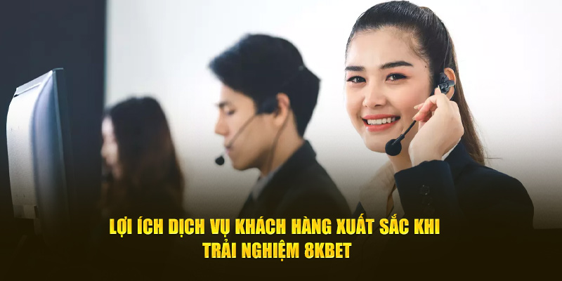 Lợi ích dịch vụ khách hàng xuất sắc khi trải nghiệm 8kbet 